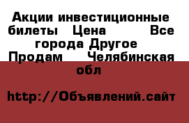 Акции-инвестиционные билеты › Цена ­ 150 - Все города Другое » Продам   . Челябинская обл.